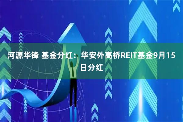 河源华锋 基金分红：华安外高桥REIT基金9月15日分红