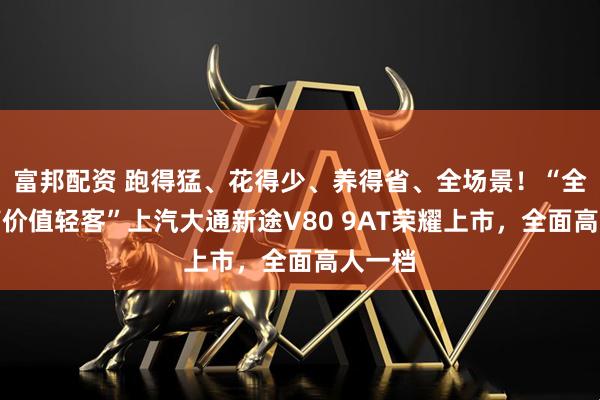 富邦配资 跑得猛、花得少、养得省、全场景！“全场景高价值轻客”上汽大通新途V80 9AT荣耀上市，全面高人一档