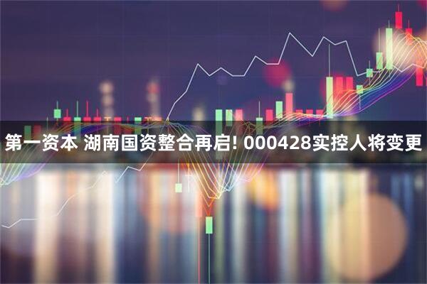 第一资本 湖南国资整合再启! 000428实控人将变更