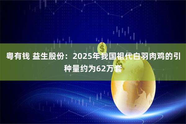 粤有钱 益生股份：2025年我国祖代白羽肉鸡的引种量约为62万套