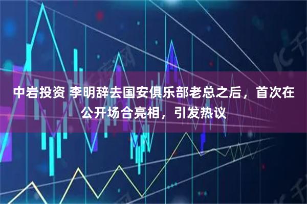 中岩投资 李明辞去国安俱乐部老总之后，首次在公开场合亮相，引发热议