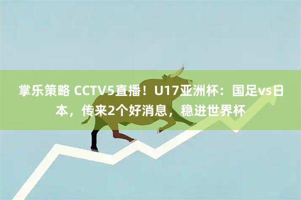 掌乐策略 CCTV5直播！U17亚洲杯：国足vs日本，传来2个好消息，稳进世界杯