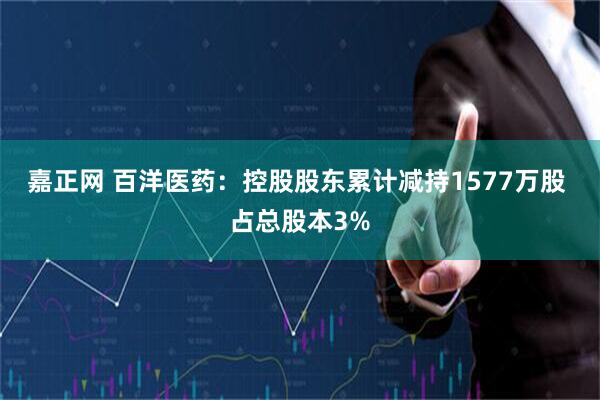 嘉正网 百洋医药：控股股东累计减持1577万股 占总股本3%