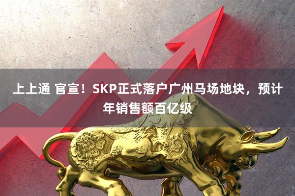 上上通 官宣！SKP正式落户广州马场地块，预计年销售额百亿级