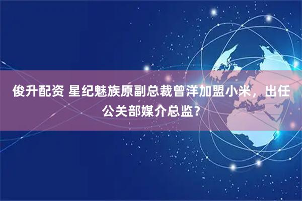 俊升配资 星纪魅族原副总裁曾洋加盟小米，出任公关部媒介总监？